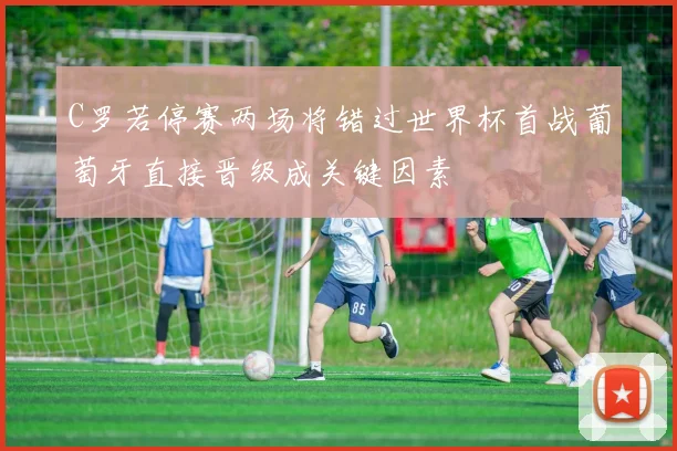 C罗若停赛两场将错过世界杯首战葡萄牙直接晋级成关键因素