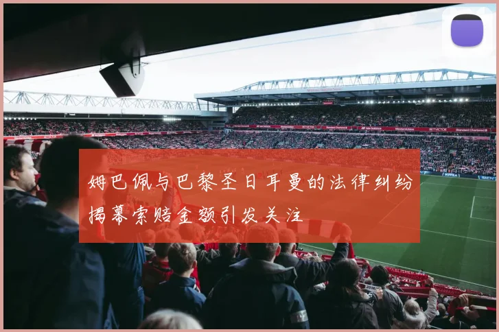 姆巴佩与巴黎圣日耳曼的法律纠纷揭幕索赔金额引发关注