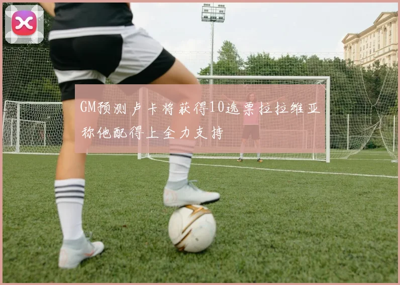 GM预测卢卡将获得10选票拉拉维亚称他配得上全力支持
