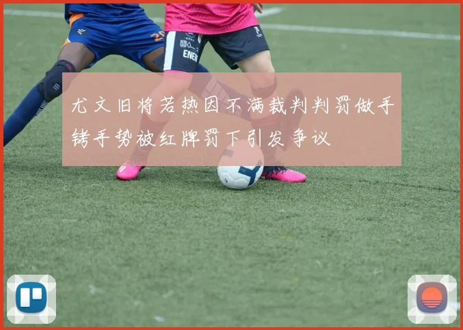 尤文旧将若热因不满裁判判罚做手铐手势被红牌罚下引发争议