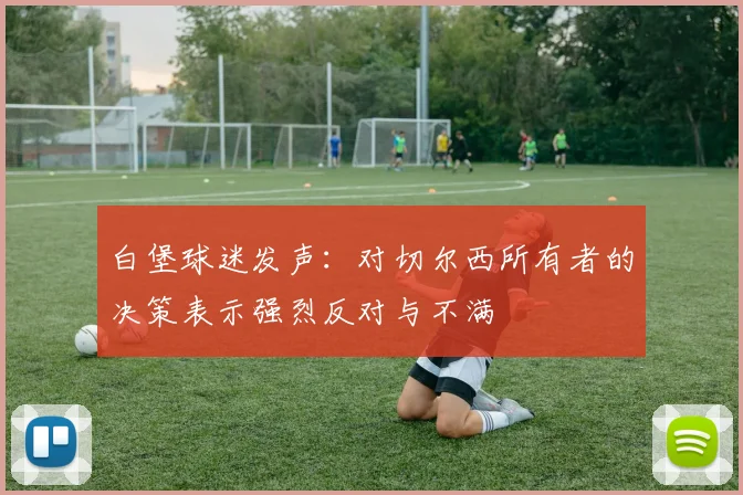 白堡球迷发声：对切尔西所有者的决策表示强烈反对与不满