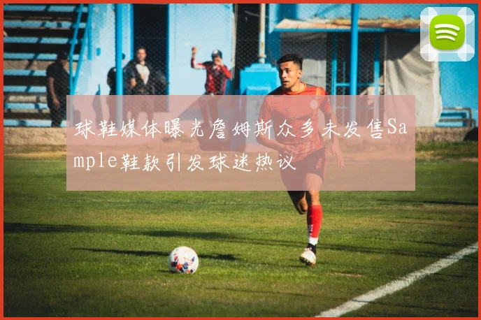 球鞋媒体曝光詹姆斯众多未发售Sample鞋款引发球迷热议