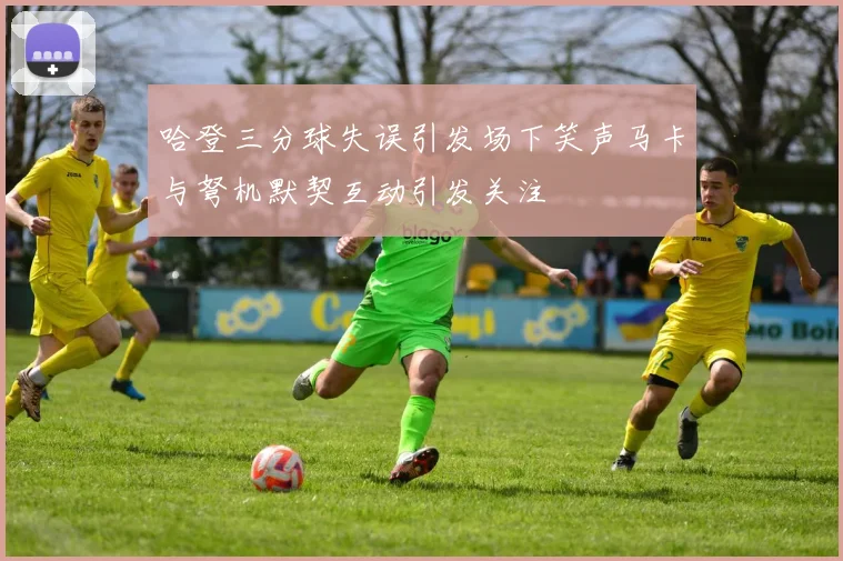 哈登三分球失误引发场下笑声马卡与弩机默契互动引发关注