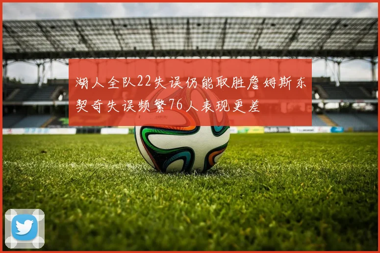 湖人全队22失误仍能取胜詹姆斯东契奇失误频繁76人表现更差