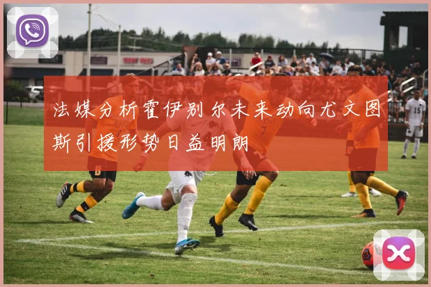 法媒分析霍伊别尔未来动向尤文图斯引援形势日益明朗