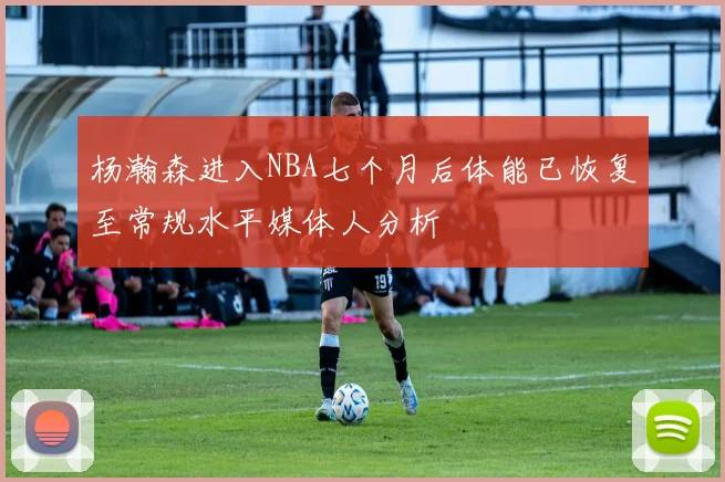杨瀚森进入NBA七个月后体能已恢复至常规水平媒体人分析