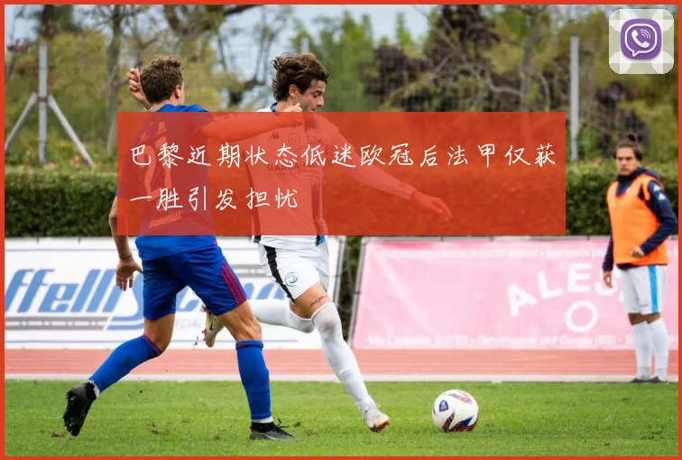 巴黎近期状态低迷欧冠后法甲仅获一胜引发担忧