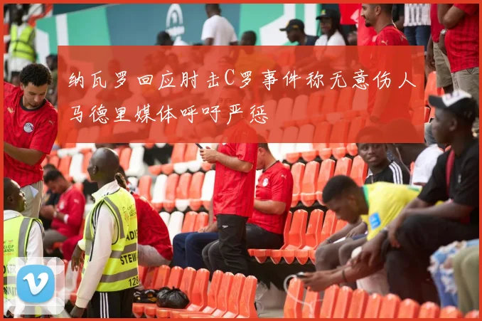 纳瓦罗回应肘击C罗事件称无意伤人马德里媒体呼吁严惩