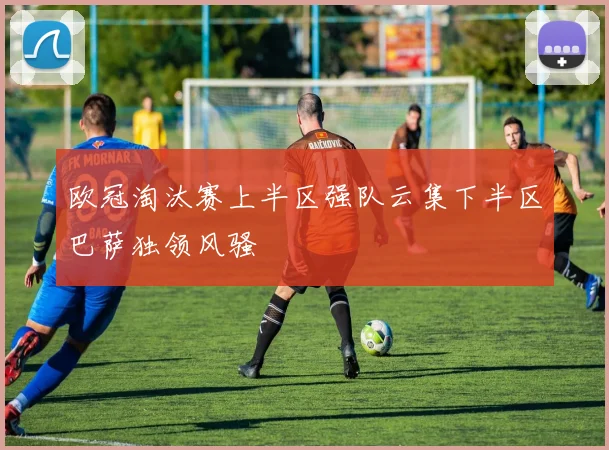 欧冠淘汰赛上半区强队云集下半区巴萨独领风骚