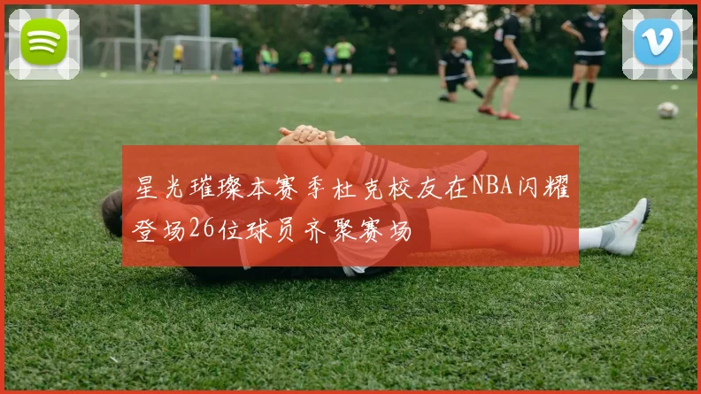 星光璀璨本赛季杜克校友在NBA闪耀登场26位球员齐聚赛场