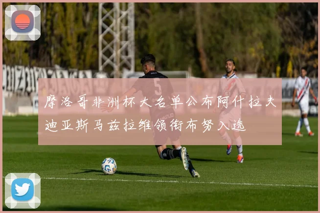 摩洛哥非洲杯大名单公布阿什拉夫迪亚斯马兹拉维领衔布努入选