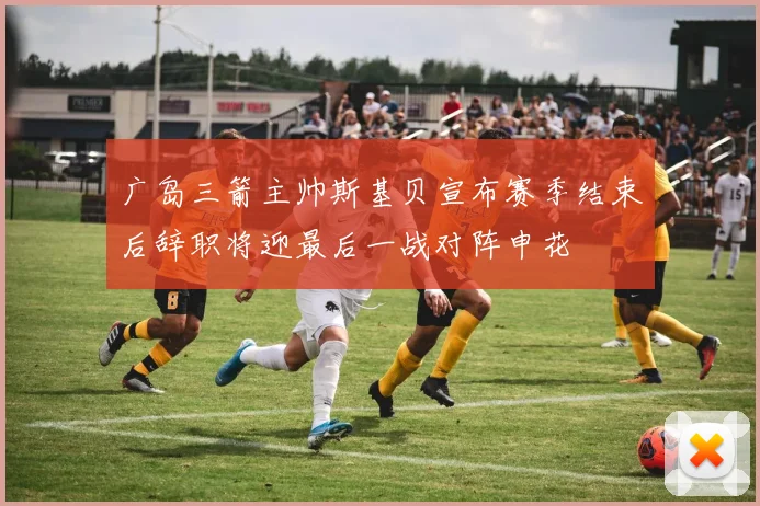 广岛三箭主帅斯基贝宣布赛季结束后辞职将迎最后一战对阵申花
