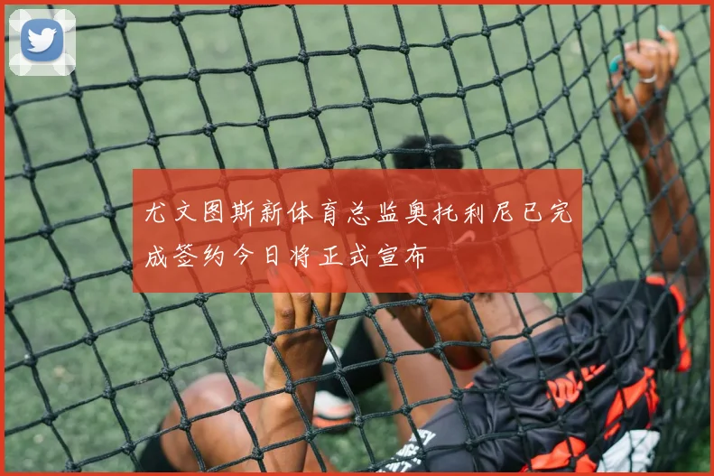 尤文图斯新体育总监奥托利尼已完成签约今日将正式宣布