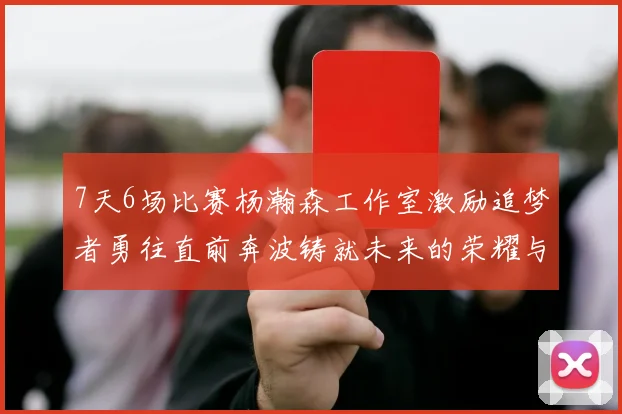 7天6场比赛杨瀚森工作室激励追梦者勇往直前奔波铸就未来的荣耀与成就