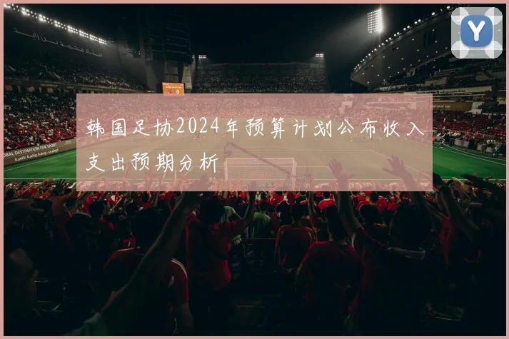 韩国足协2024年预算计划公布收入支出预期分析