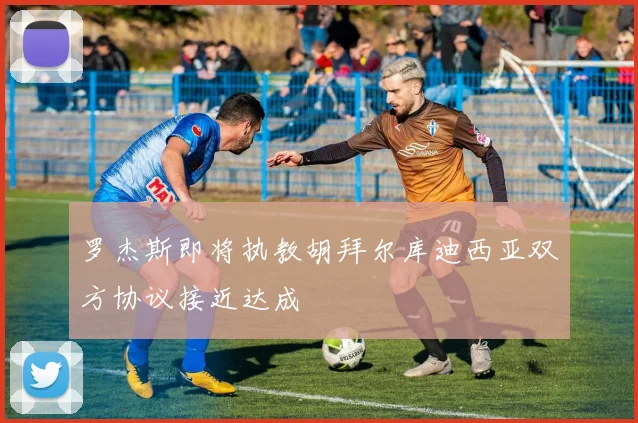 罗杰斯即将执教胡拜尔库迪西亚双方协议接近达成