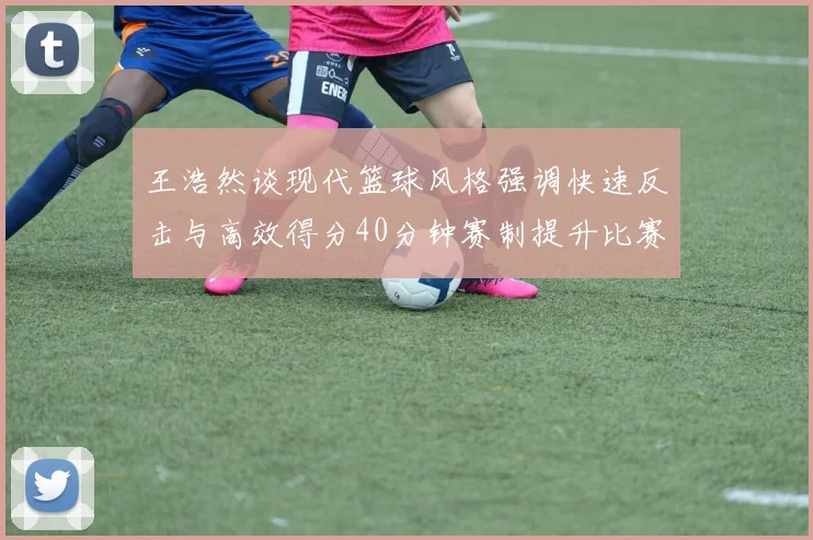王浩然谈现代篮球风格强调快速反击与高效得分40分钟赛制提升比赛观赏性