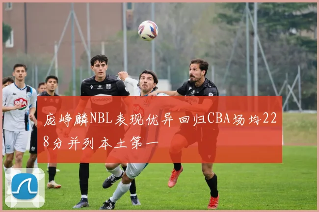 庞峥麟NBL表现优异回归CBA场均228分并列本土第一