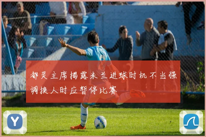 都灵主席揭露米兰进球时机不当强调换人时应暂停比赛