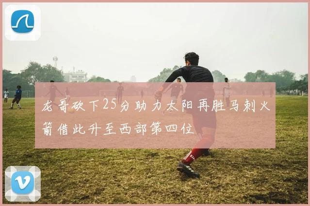 龙哥砍下25分助力太阳再胜马刺火箭借此升至西部第四位