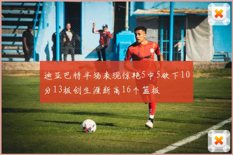 迪亚巴特半场表现惊艳5中5砍下10分13板创生涯新高16个篮板