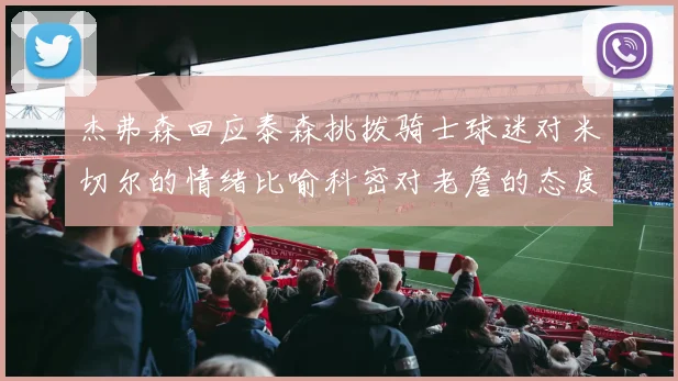 杰弗森回应泰森挑拨骑士球迷对米切尔的情绪比喻科密对老詹的态度