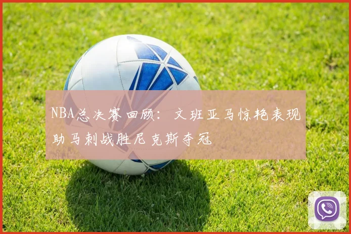NBA总决赛回顾：文班亚马惊艳表现助马刺战胜尼克斯夺冠