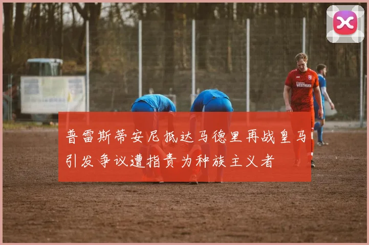 普雷斯蒂安尼抵达马德里再战皇马引发争议遭指责为种族主义者