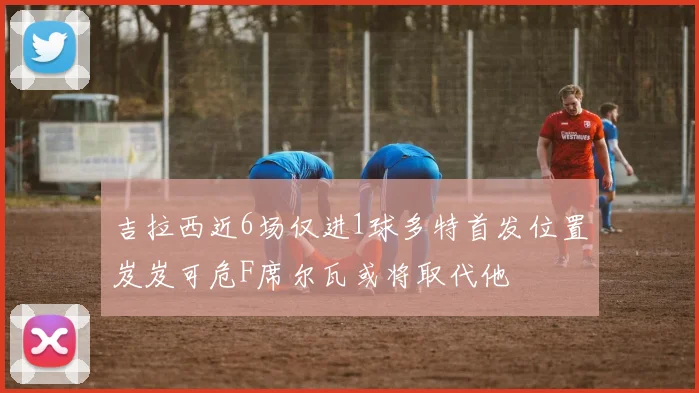 吉拉西近6场仅进1球多特首发位置岌岌可危F席尔瓦或将取代他