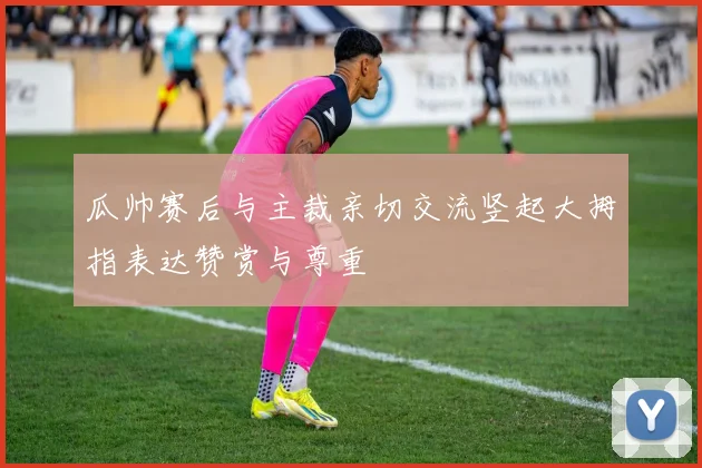 瓜帅赛后与主裁亲切交流竖起大拇指表达赞赏与尊重