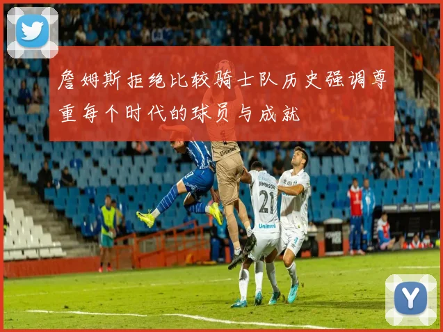 詹姆斯拒绝比较骑士队历史强调尊重每个时代的球员与成就