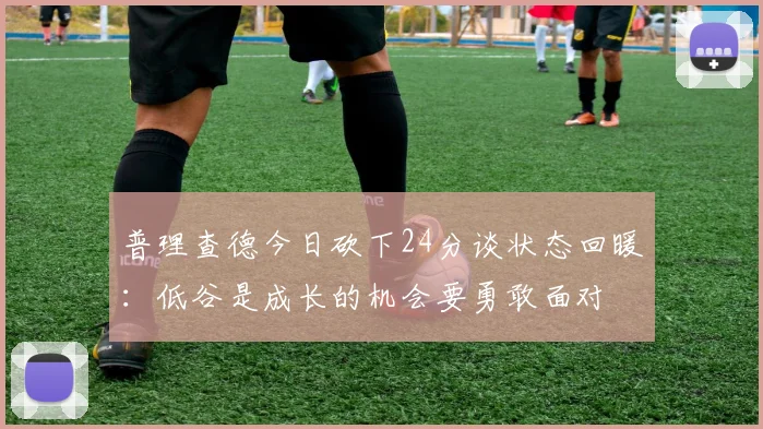 普理查德今日砍下24分谈状态回暖：低谷是成长的机会要勇敢面对