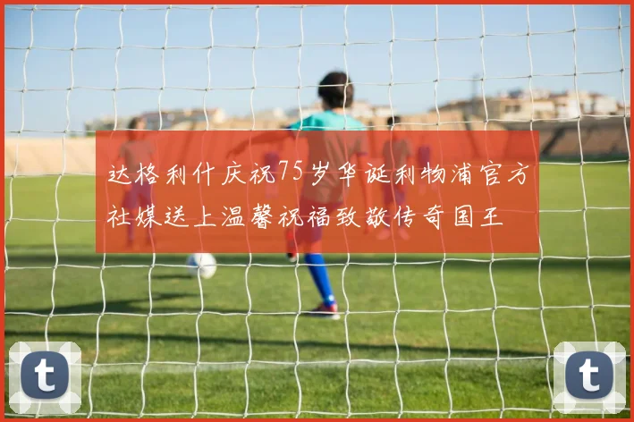 达格利什庆祝75岁华诞利物浦官方社媒送上温馨祝福致敬传奇国王