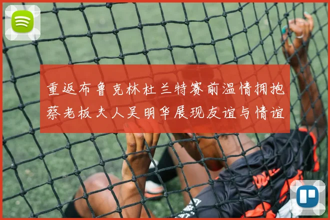 重返布鲁克林杜兰特赛前温情拥抱蔡老板夫人吴明华展现友谊与情谊