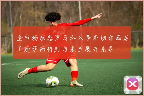 全市场动态罗马加入争夺切尔西后卫迪萨西行列与米兰展开竞争