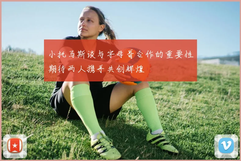 小托马斯谈与字母哥合作的重要性期待两人携手共创辉煌