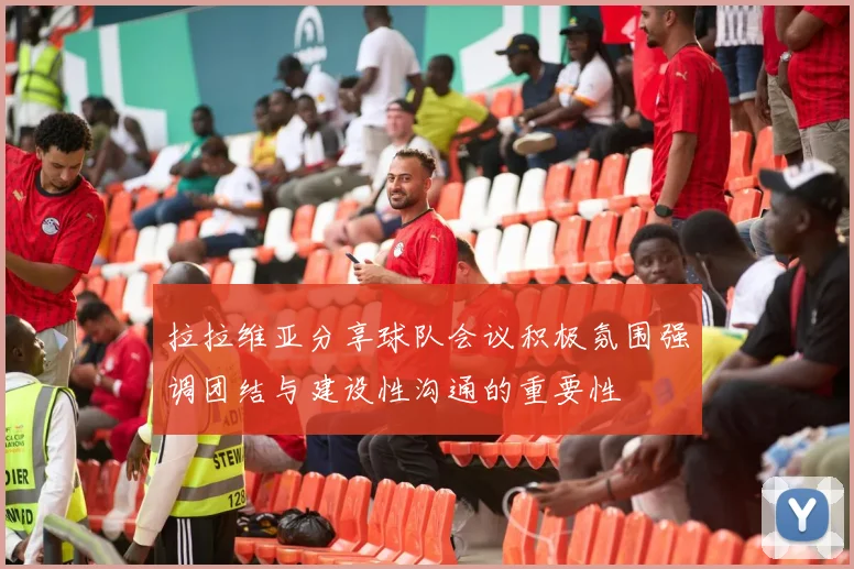 拉拉维亚分享球队会议积极氛围强调团结与建设性沟通的重要性