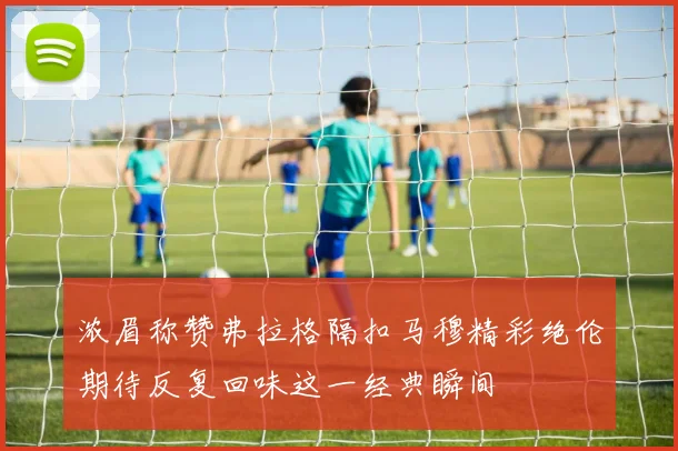 浓眉称赞弗拉格隔扣马穆精彩绝伦期待反复回味这一经典瞬间