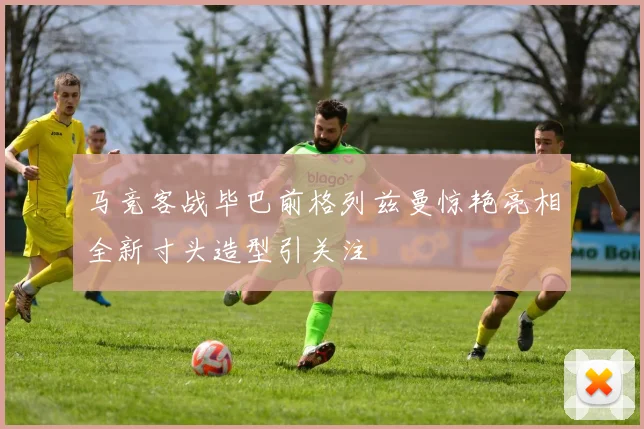 马竞客战毕巴前格列兹曼惊艳亮相全新寸头造型引关注