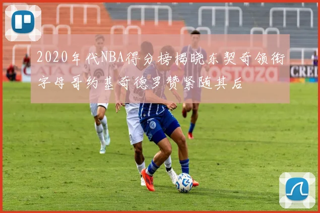 2020年代NBA得分榜揭晓东契奇领衔字母哥约基奇德罗赞紧随其后