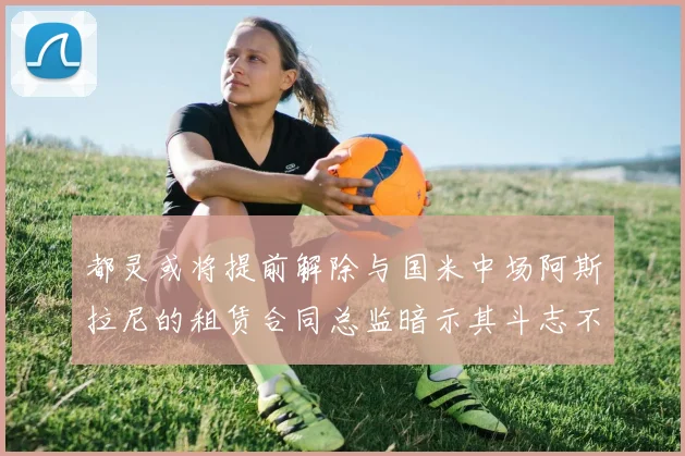 都灵或将提前解除与国米中场阿斯拉尼的租赁合同总监暗示其斗志不足