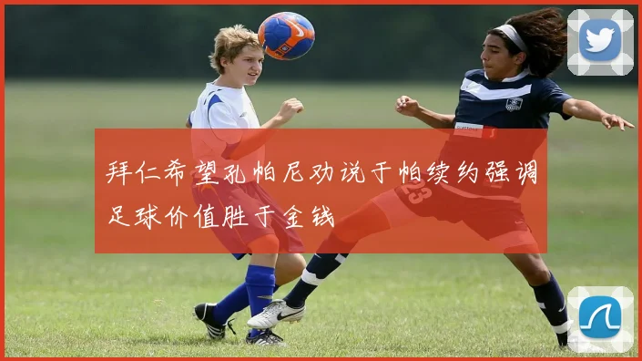 拜仁希望孔帕尼劝说于帕续约强调足球价值胜于金钱