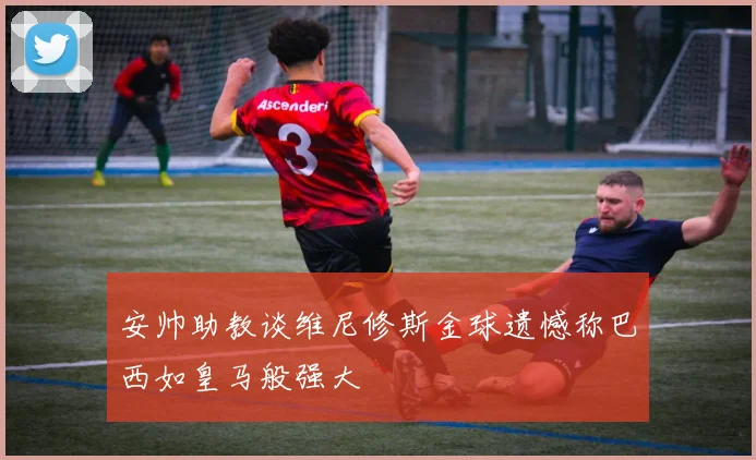 安帅助教谈维尼修斯金球遗憾称巴西如皇马般强大