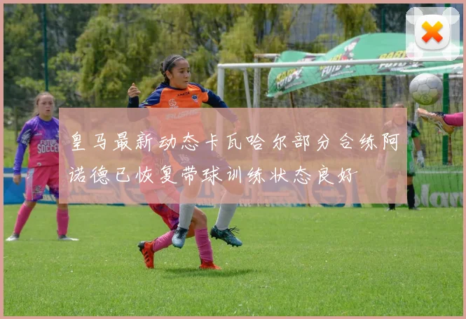 皇马最新动态卡瓦哈尔部分合练阿诺德已恢复带球训练状态良好