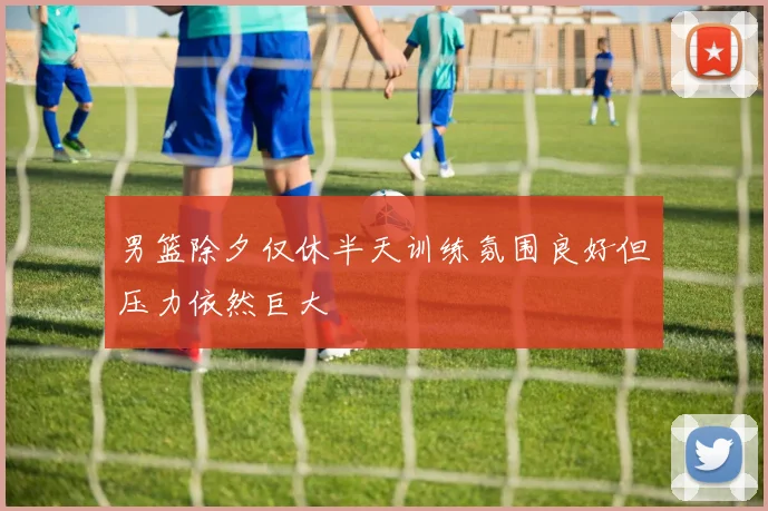 男篮除夕仅休半天训练氛围良好但压力依然巨大