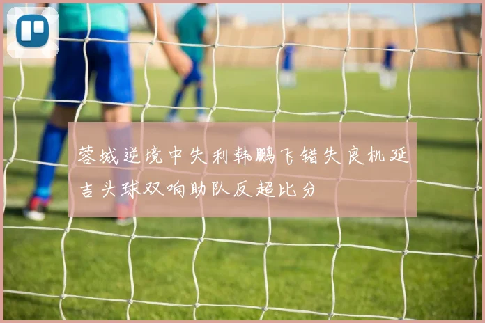 蓉城逆境中失利韩鹏飞错失良机延吉头球双响助队反超比分